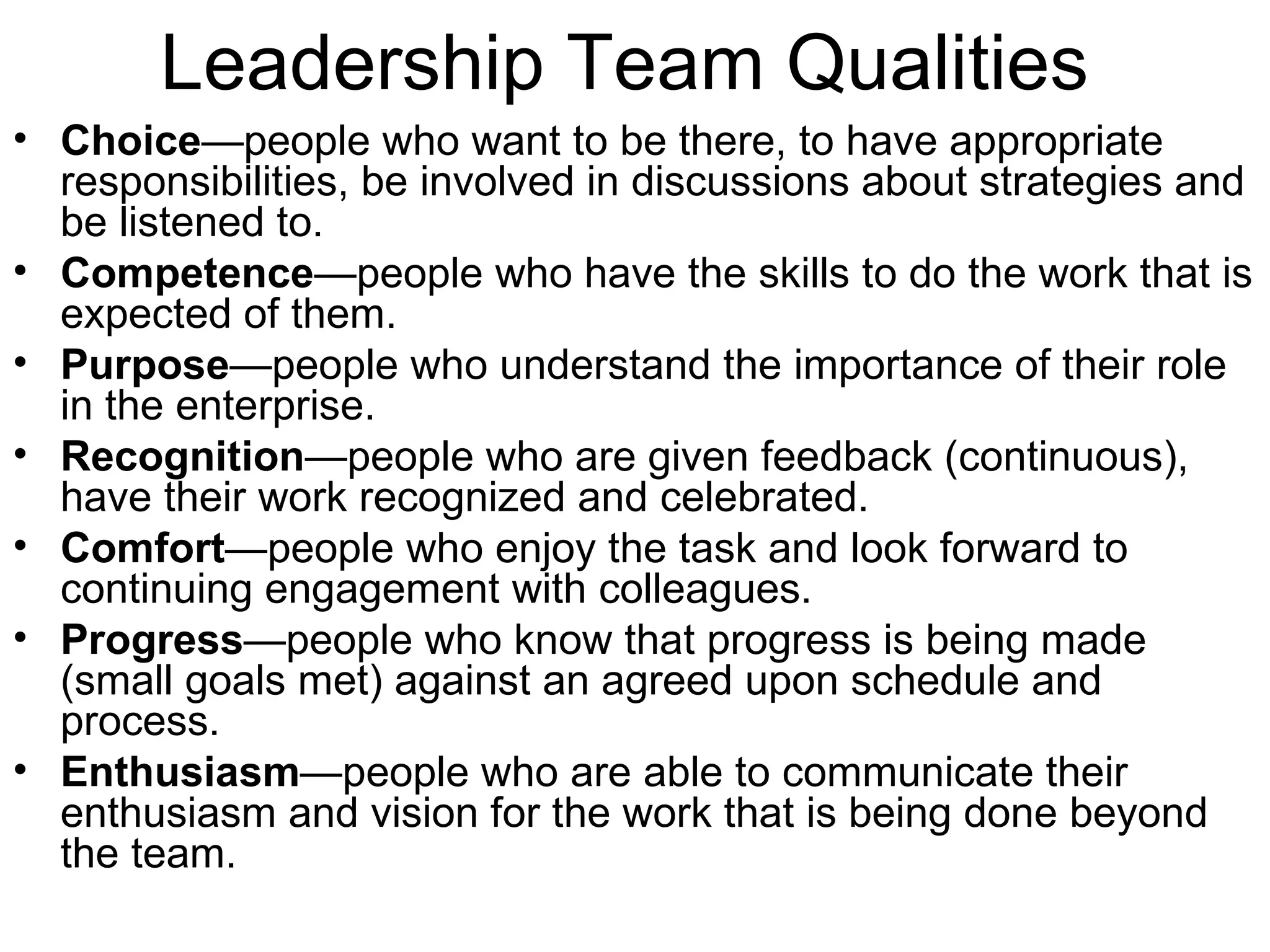 Leadership Team Qualities Choice —people who want to be there, to have appropriate responsibilities, be involved in discussions about strategies and be listened to.  Competence —people who have the skills to do the work that is expected of them.  Purpose —people who understand the importance of their role in the enterprise.  Recognition —people who are given feedback (continuous), have their work recognized and celebrated.  Comfort —people who enjoy the task and look forward to continuing engagement with colleagues.  Progress —people who know that progress is being made (small goals met) against an agreed upon schedule and process.  Enthusiasm —people who are able to communicate their enthusiasm and vision for the work that is being done beyond the team. 