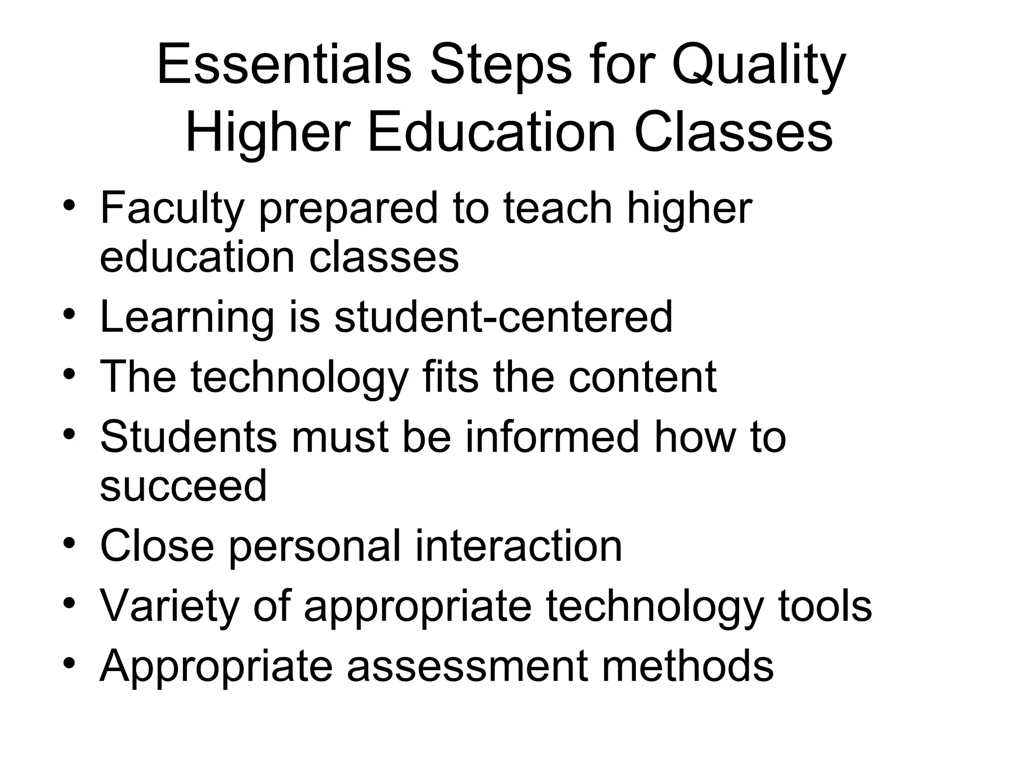 Essentials Steps for Quality  Higher Education Classes Faculty prepared to teach higher education classes Learning is student-centered The technology fits the content Students must be informed how to succeed Close personal interaction Variety of appropriate technology tools Appropriate assessment methods 