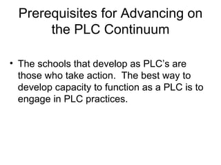 Prerequisites for Advancing on the PLC Continuum The schools that develop as PLC’s are those who take action.  The best way to develop capacity to function as a PLC is to engage in PLC practices. 