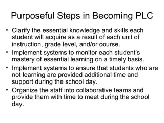 Purposeful Steps in Becoming PLC Clarify the essential knowledge and skills each student will acquire as a result of each unit of instruction, grade level, and/or course. Implement systems to monitor each student’s mastery of essential learning on a timely basis. Implement systems to ensure that students who are not learning are provided additional time and support during the school day. Organize the staff into collaborative teams and provide them with time to meet during the school day. 