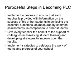 Purposeful Steps in Becoming PLC Implement a process to ensure that each teacher is provided with information on the success of his or her students in achieving the essential outcomes, as measured by common assessments, in comparison to other students. Give every teacher the benefit of the support of colleagues in assessing student learning and developing strategies to improve upon the results. Implement strategies to celebrate the work of teams and progress of your school 