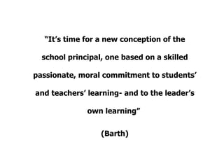 “ It’s time for a new conception of the school principal, one based on a skilled passionate, moral commitment to students’ and teachers’ learning- and to the leader’s own learning”  (Barth) 