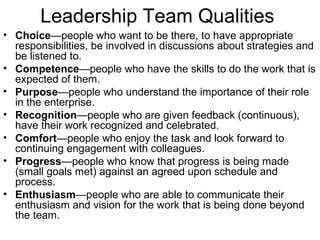 Leadership Team Qualities Choice —people who want to be there, to have appropriate responsibilities, be involved in discussions about strategies and be listened to.  Competence —people who have the skills to do the work that is expected of them.  Purpose —people who understand the importance of their role in the enterprise.  Recognition —people who are given feedback (continuous), have their work recognized and celebrated.  Comfort —people who enjoy the task and look forward to continuing engagement with colleagues.  Progress —people who know that progress is being made (small goals met) against an agreed upon schedule and process.  Enthusiasm —people who are able to communicate their enthusiasm and vision for the work that is being done beyond the team. 