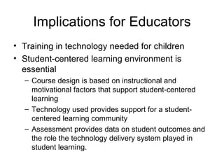 Implications for Educators Training in technology needed for children Student-centered learning environment is essential Course design is based on instructional and motivational factors that support student-centered learning Technology used provides support for a student-centered learning community Assessment provides data on student outcomes and the role the technology delivery system played in student learning. 