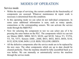 MODES OF OPERATION
Service mode
• Within the scope of servicing, the current condition & the functionality of
components are assessed. Whatever maintenance & repair work is
necessary is determined from this condition.
• In this operating mode we can select & test individual components. In
some cases additional information is seen, such as rotary speeds,
connections or the corresponding sensors. We can activate the service
mode through the B&R PLC
• Now for selecting the component to test we can select any of it by
pressing the enter button on the PLC. The components which we can test
are Motors M003, M004, M115, M120, and M130. Valves Y1, Y3/Y6,
Y5, Y6, Y571. Sensors A460…A468, B431, B432, B433, B436, S110,
S132, S230, S240, S450. L.E.D. RED, YELLOW, GREEN.
• All the defective components after the service mode are to be replaced by
the new ones. The other components which are up to date should be
cleaned perfectly. Then the machine should be fully assembled back as it
was before. We can manually or automatically service the machine
through the service mode.
 