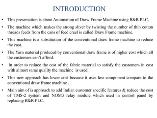INTRODUCTION
• This presentation is about Automation of Draw Frame Machine using B&R PLC.
• The machine which makes the strong sliver by twisting the number of thin cotton
threads feeds from the cans of feed creel is called Draw Frame machine.
• This machine is a substitution of the conventional draw frame machine to reduce
the cost.
• The Yarn material produced by conventional draw frame is of higher cost which all
the customers can’t afford.
• In order to reduce the cost of the fabric material to satisfy the customers in cost
with almost same quality the machine is used.
• This new approach has lower cost because it uses less component compare to the
conventional draw frame machine .
• Main aim of is approach to add Indian customer specific features & reduce the cost
of TMS-2 system and NOM3 relay module which used in control panel by
replacing B&R PLC.
 