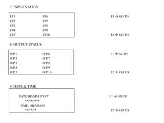 7. INPUT STATUS
I/P1 I/P6 F1  GO TO
I/P2 I/P7
I/P3 I/P8
I/P4 I/P9
I/P5 I/P10 F2  GO TO
8. OUTPUT STATUS
O/P 1 O/P 6 F1  Go TO
O/P 2 O/P 7
O/P 3 O/P 8
O/P 4 O/P 9
O/P 5 O/P 10 F2  GO TO
9. DATE & TIME
DATE DD/MM/YYYY F1  GO TO
**/**/****
TIME: HH/MM/SS
**/**/** F2  GO TO
 