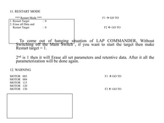 11. RESTART MODE
*** Restart Mode *** F1  GO TO
1. Restart Target : 0
2. Erase all Data and
Restart Target : 0 F2  GO TO
To come out of hanging situation of LAP COMMANDER, Without
Switching off the Main Switch , if you want to start the target then make
Restart target = 1.
2nd is 1 then it will Erase all set parameters and retentive data. After it all the
parameterization will be done again.
12. WARNING
MOTOR 003 F1  GO TO
MOTOR 004
MOTOR 115
MOTOR 120
MOTOR 130 F2  GO TO
 