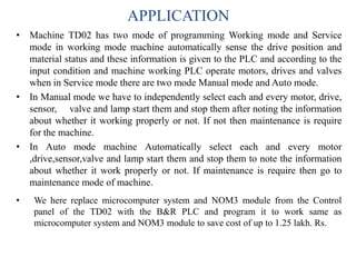 APPLICATION
• Machine TD02 has two mode of programming Working mode and Service
mode in working mode machine automatically sense the drive position and
material status and these information is given to the PLC and according to the
input condition and machine working PLC operate motors, drives and valves
when in Service mode there are two mode Manual mode and Auto mode.
• In Manual mode we have to independently select each and every motor, drive,
sensor, valve and lamp start them and stop them after noting the information
about whether it working properly or not. If not then maintenance is require
for the machine.
• In Auto mode machine Automatically select each and every motor
,drive,sensor,valve and lamp start them and stop them to note the information
about whether it work properly or not. If maintenance is require then go to
maintenance mode of machine.
• We here replace microcomputer system and NOM3 module from the Control
panel of the TD02 with the B&R PLC and program it to work same as
microcomputer system and NOM3 module to save cost of up to 1.25 lakh. Rs.
 
