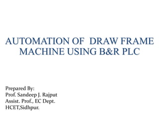 AUTOMATION OF DRAW FRAME
MACHINE USING B&R PLC
Prepared By:
Prof. Sandeep J. Rajput
Assist. Prof., EC Dept.
HCET,Sidhpur.
 