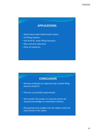 7/30/2018
13
APPLICATIONS
 Stand alone water bottle booth system.
 Ink filling industry.
 Soft-drink & water filling industries.
 Beer and wine industries.
 Olive oil industries.
CONCLUSION
 We have achieved our objective that is bottle filling
process using PLC.
 This was successfully implemented.
 We consider this project as a journey where we
acquired knowledge on automation industry.
 Also gained some insights into the subject which we
have shared in this report
 