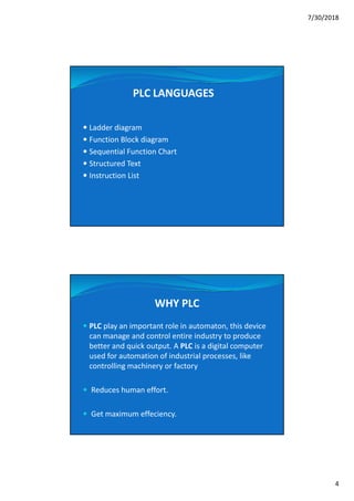 7/30/2018
4
PLC LANGUAGES
 Ladder diagram
 Function Block diagram
 Sequential Function Chart
 Structured Text
 Instruction List
WHY PLC
 PLC play an important role in automaton, this device
can manage and control entire industry to produce
better and quick output. A PLC is a digital computer
used for automation of industrial processes, like
controlling machinery or factory
 Reduces human effort.
 Get maximum effeciency.
 