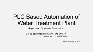 PLC Based Automation of
Water Treatment Plant
Supervisor: Dr. Khawaja Shafiq Haider
Group Students: Rehman Ali (18-ENC-10)
Haider Ali (18-ENC-37)
Dated: February 14,2022
 