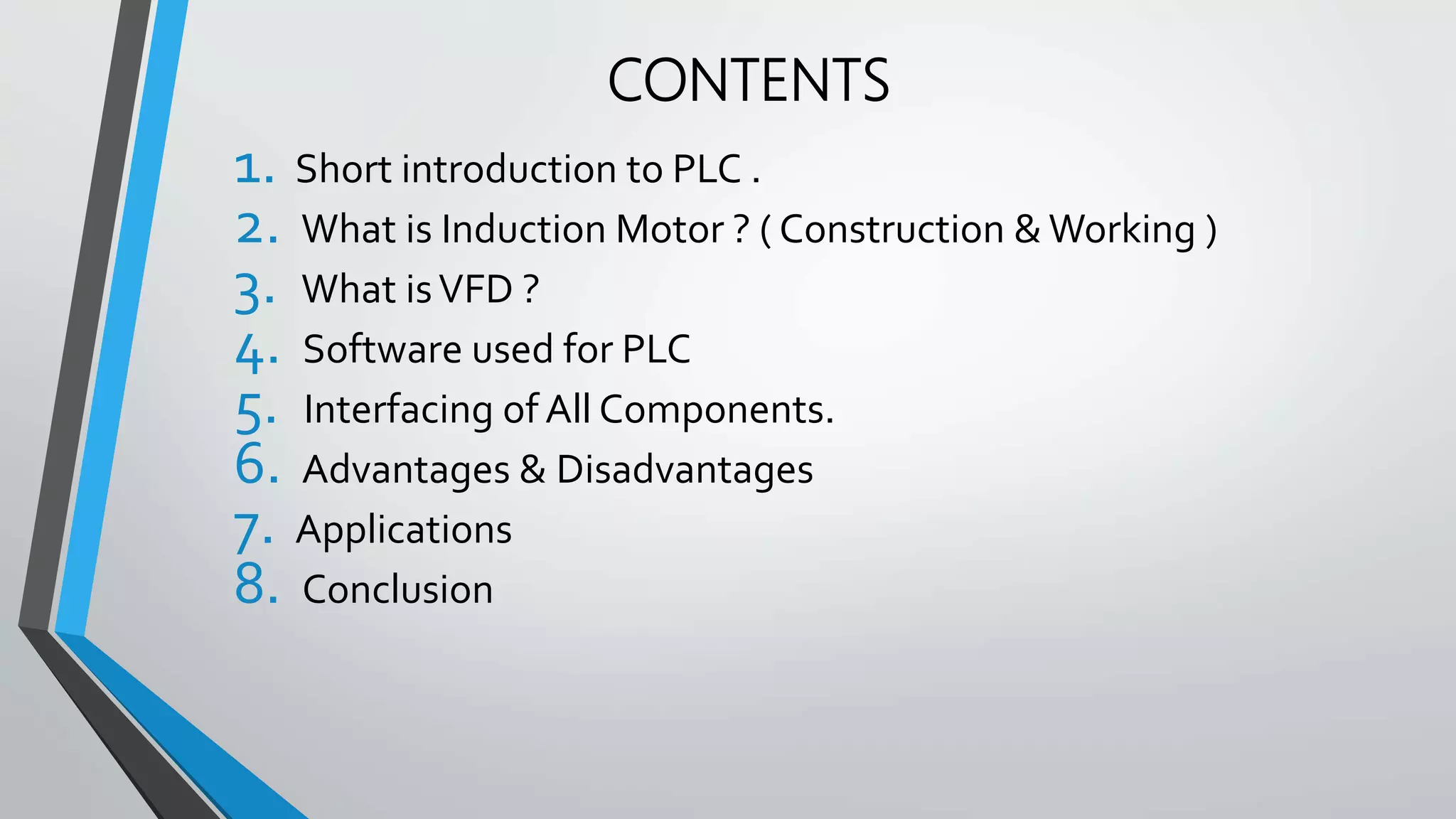 CONTENTS
1. Short introduction to PLC .
2. What is Induction Motor ? ( Construction & Working )
3. What isVFD ?
4. Software used for PLC
5. Interfacing of All Components.
6. Advantages & Disadvantages
7. Applications
8. Conclusion