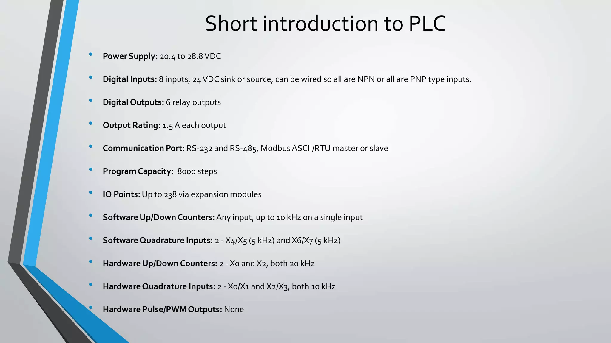 Short introduction to PLC
• Power Supply: 20.4 to 28.8VDC
• Digital Inputs: 8 inputs, 24VDC sink or source, can be wired so all are NPN or all are PNP type inputs.
• Digital Outputs: 6 relay outputs
• Output Rating: 1.5 A each output
• Communication Port: RS-232 and RS-485, ModbusASCII/RTU master or slave
• Program Capacity: 8000 steps
• IO Points:Up to 238 via expansion modules
• Software Up/Down Counters:Any input, up to 10 kHz on a single input
• Software Quadrature Inputs: 2 - X4/X5 (5 kHz) and X6/X7 (5 kHz)
• Hardware Up/Down Counters: 2 - X0 and X2, both 20 kHz
• HardwareQuadrature Inputs: 2 - X0/X1 and X2/X3, both 10 kHz
• Hardware Pulse/PWMOutputs: None