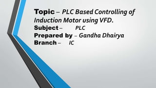 Topic – PLC Based Controlling of
Induction Motor usingVFD.
Subject – PLC
Prepared by – Gandha Dhairya
Branch – IC
 