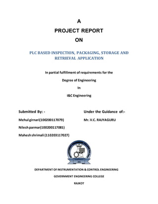 A
PROJECT REPORT
ON
PLC BASED INSPECTION, PACKAGING, STORAGE AND
RETRIEVAL APPLICATION
In partial fulfillment of requirements for the
Degree of Engineering
In
I&C Engineering
Submitted By: - Under the Guidance of:-
Mehul girnari(100200117079) Mr. V.C. RAJYAGURU
Nileshparmar(100200117081)
Maheshshrimali (110203117027)
DEPARTMENT OF INSTRUMENTATION & CONTROL ENGINEERING
GOVERNMENT ENGINEERING COLLEGE
RAJKOT
 