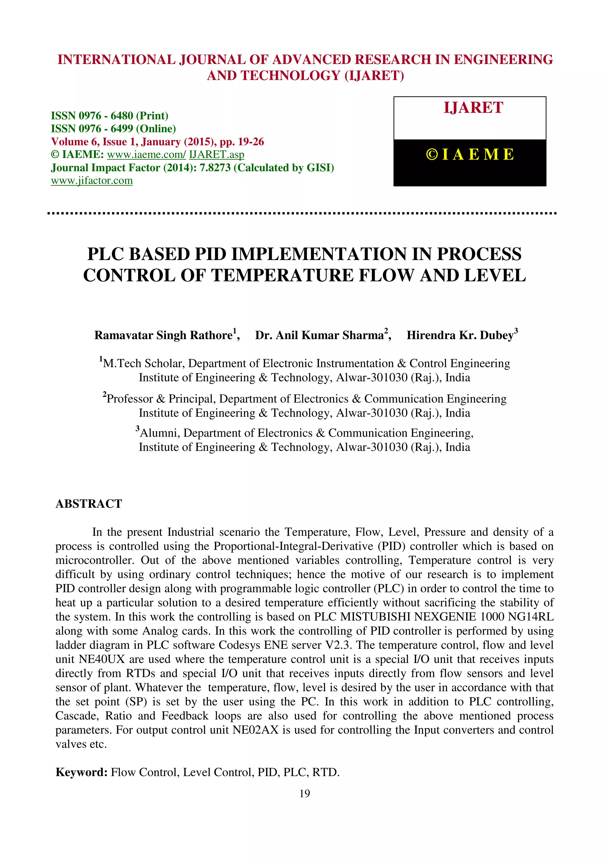 International Journal of Advanced Research in Engineering and Technology (IJARET), ISSN 0976 – 6480(Print), ISSN 0976 – 6499(Online), Volume 6, Issue 1, January (2015), pp. 19-26 © IAEME 19 PLC BASED PID IMPLEMENTATION IN PROCESS CONTROL OF TEMPERATURE FLOW AND LEVEL Ramavatar Singh Rathore1 , Dr. Anil Kumar Sharma2 , Hirendra Kr. Dubey3 1 M.Tech Scholar, Department of Electronic Instrumentation & Control Engineering Institute of Engineering & Technology, Alwar-301030 (Raj.), India 2 Professor & Principal, Department of Electronics & Communication Engineering Institute of Engineering & Technology, Alwar-301030 (Raj.), India 3 Alumni, Department of Electronics & Communication Engineering, Institute of Engineering & Technology, Alwar-301030 (Raj.), India ABSTRACT In the present Industrial scenario the Temperature, Flow, Level, Pressure and density of a process is controlled using the Proportional-Integral-Derivative (PID) controller which is based on microcontroller. Out of the above mentioned variables controlling, Temperature control is very difficult by using ordinary control techniques; hence the motive of our research is to implement PID controller design along with programmable logic controller (PLC) in order to control the time to heat up a particular solution to a desired temperature efficiently without sacrificing the stability of the system. In this work the controlling is based on PLC MISTUBISHI NEXGENIE 1000 NG14RL along with some Analog cards. In this work the controlling of PID controller is performed by using ladder diagram in PLC software Codesys ENE server V2.3. The temperature control, flow and level unit NE40UX are used where the temperature control unit is a special I/O unit that receives inputs directly from RTDs and special I/O unit that receives inputs directly from flow sensors and level sensor of plant. Whatever the temperature, flow, level is desired by the user in accordance with that the set point (SP) is set by the user using the PC. In this work in addition to PLC controlling, Cascade, Ratio and Feedback loops are also used for controlling the above mentioned process parameters. For output control unit NE02AX is used for controlling the Input converters and control valves etc. Keyword: Flow Control, Level Control, PID, PLC, RTD. INTERNATIONAL JOURNAL OF ADVANCED RESEARCH IN ENGINEERING AND TECHNOLOGY (IJARET) ISSN 0976 - 6480 (Print) ISSN 0976 - 6499 (Online) Volume 6, Issue 1, January (2015), pp. 19-26 © IAEME: www.iaeme.com/ IJARET.asp Journal Impact Factor (2014): 7.8273 (Calculated by GISI) www.jifactor.com IJARET © I A E M E 