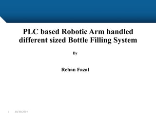 PLC based Robotic Arm handled
different sized Bottle Filling System
By
Rehan Fazal
10/30/20141
 
