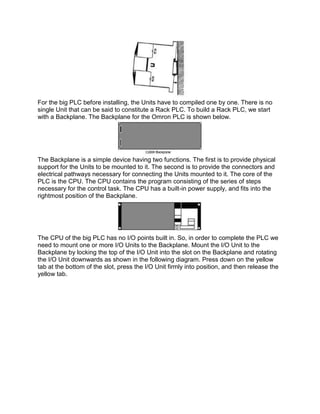 For the big PLC before installing, the Units have to compiled one by one. There is no
single Unit that can be said to constitute a Rack PLC. To build a Rack PLC, we start
with a Backplane. The Backplane for the Omron PLC is shown below.
The Backplane is a simple device having two functions. The first is to provide physical
support for the Units to be mounted to it. The second is to provide the connectors and
electrical pathways necessary for connecting the Units mounted to it. The core of the
PLC is the CPU. The CPU contains the program consisting of the series of steps
necessary for the control task. The CPU has a built-in power supply, and fits into the
rightmost position of the Backplane.
The CPU of the big PLC has no I/O points built in. So, in order to complete the PLC we
need to mount one or more I/O Units to the Backplane. Mount the I/O Unit to the
Backplane by locking the top of the I/O Unit into the slot on the Backplane and rotating
the I/O Unit downwards as shown in the following diagram. Press down on the yellow
tab at the bottom of the slot, press the I/O Unit firmly into position, and then release the
yellow tab.
 