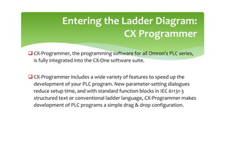 CX-Programmer, the programming software for all Omron's PLC series,
is fully integrated into the CX-One software suite.
 CX-Programmer includes a wide variety of features to speed up the
development of your PLC program. New parameter-setting dialogues
reduce setup time, and with standard function blocks in IEC 61131-3
structured text or conventional ladder language, CX-Programmer makes
development of PLC programs a simple drag  drop configuration.
Entering the Ladder Diagram:
CX Programmer
 