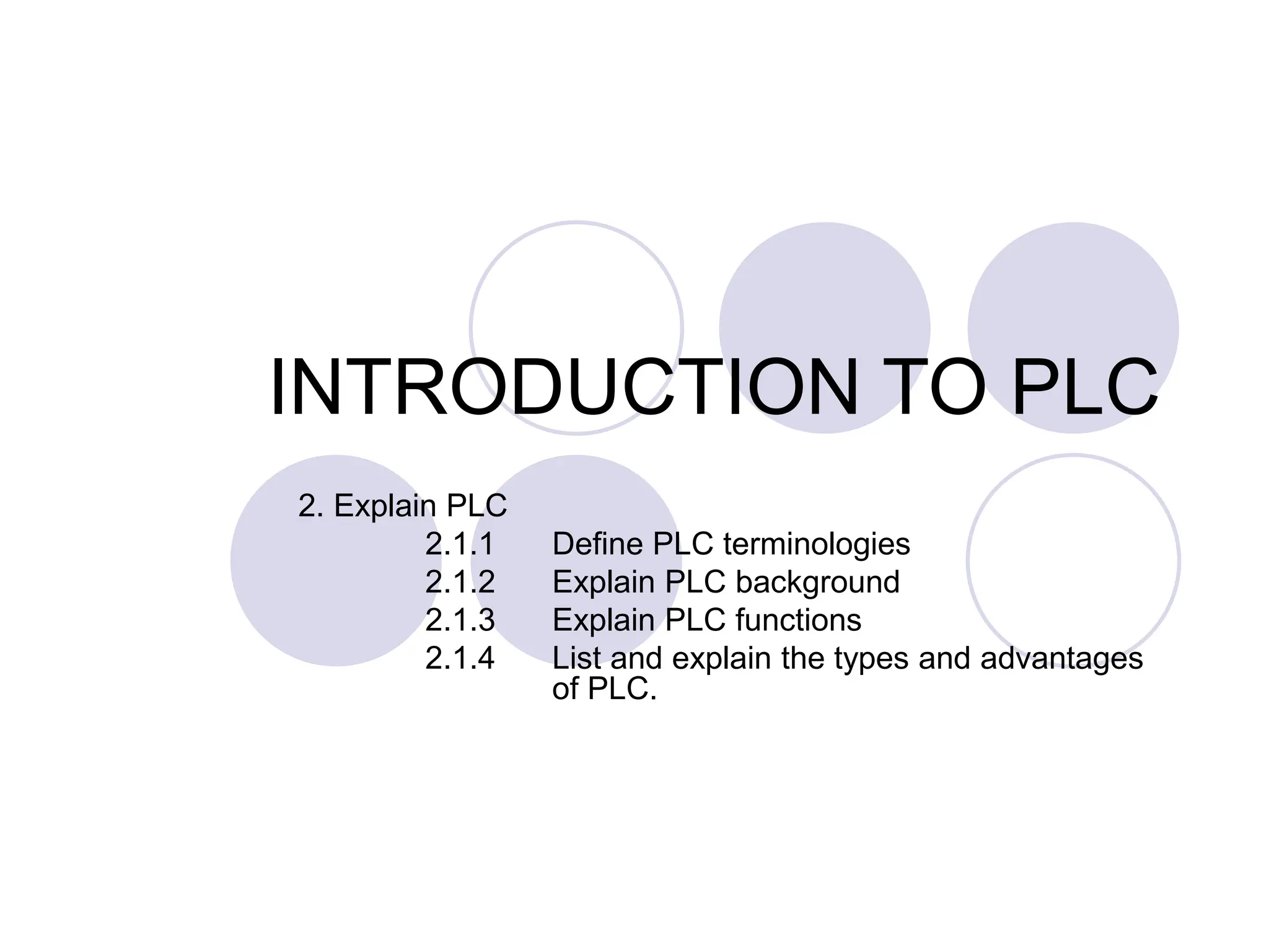 INTRODUCTION TO PLC
2. Explain PLC
2.1.1 Define PLC terminologies
2.1.2 Explain PLC background
2.1.3 Explain PLC functions
2.1.4 List and explain the types and advantages
of PLC.
 