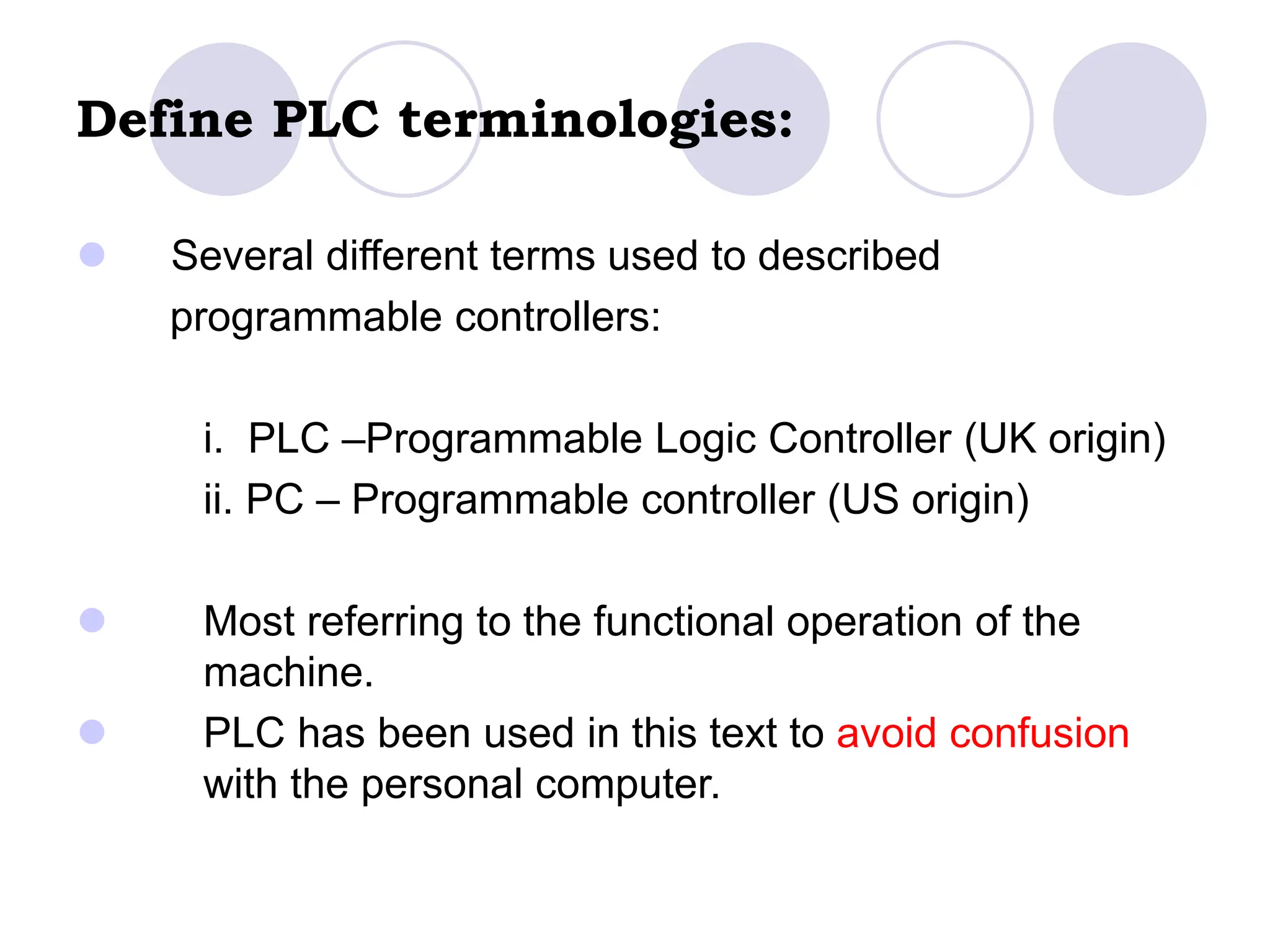 Define PLC terminologies:
 Several different terms used to described
programmable controllers:
i. PLC –Programmable Logic Controller (UK origin)
ii. PC – Programmable controller (US origin)
 Most referring to the functional operation of the
machine.
 PLC has been used in this text to avoid confusion
with the personal computer.
 