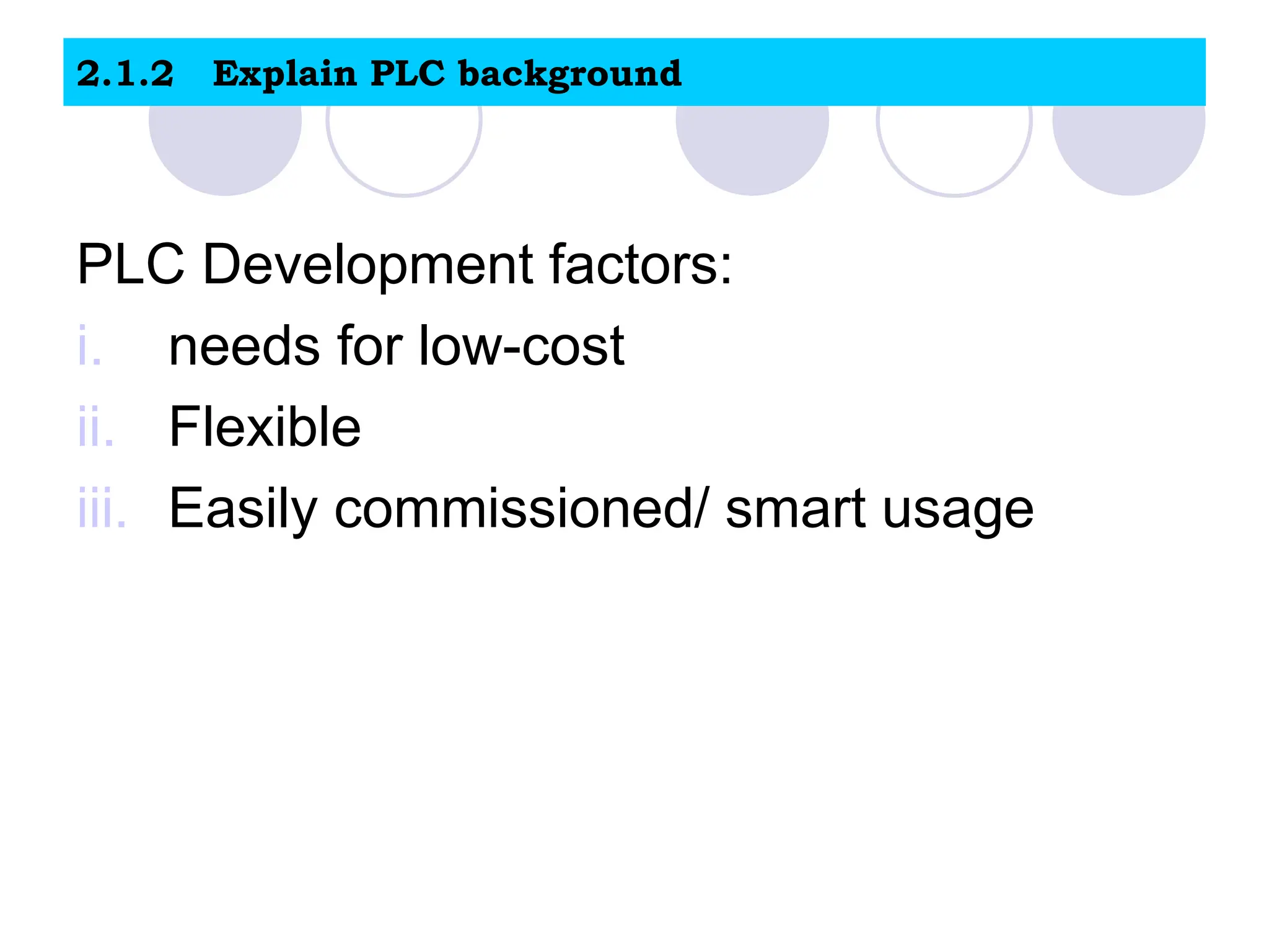 2.1.2 Explain PLC background
PLC Development factors:
i. needs for low-cost
ii. Flexible
iii. Easily commissioned/ smart usage
 