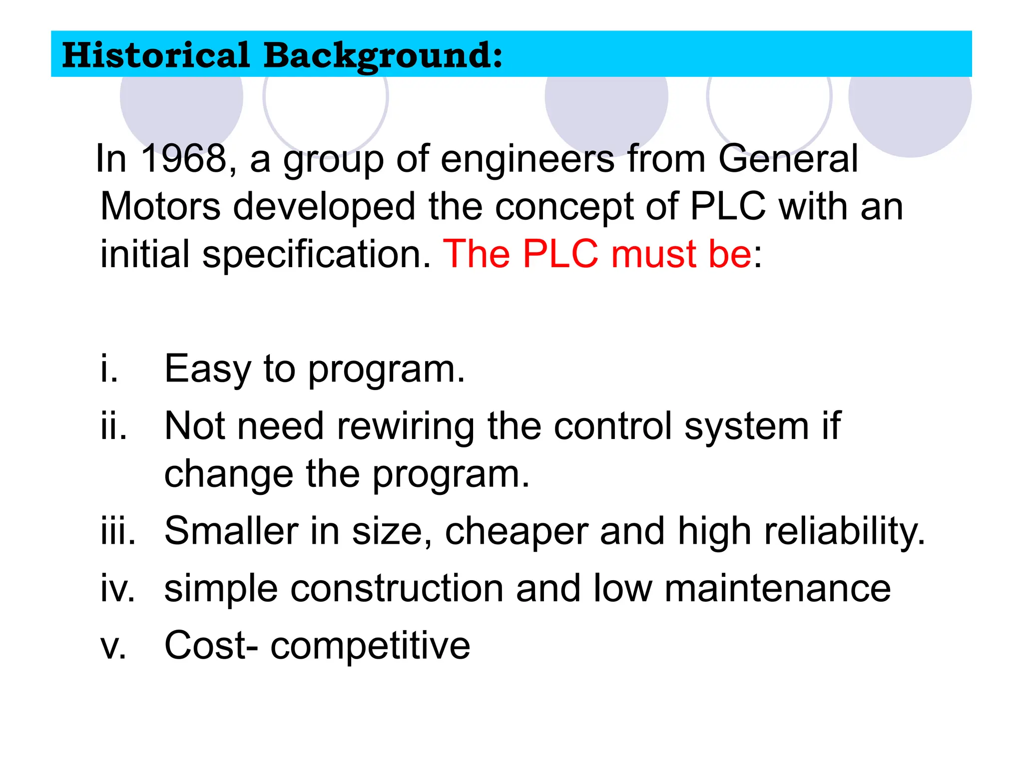 Historical Background:
In 1968, a group of engineers from General
Motors developed the concept of PLC with an
initial specification. The PLC must be:
i. Easy to program.
ii. Not need rewiring the control system if
change the program.
iii. Smaller in size, cheaper and high reliability.
iv. simple construction and low maintenance
v. Cost- competitive
 
