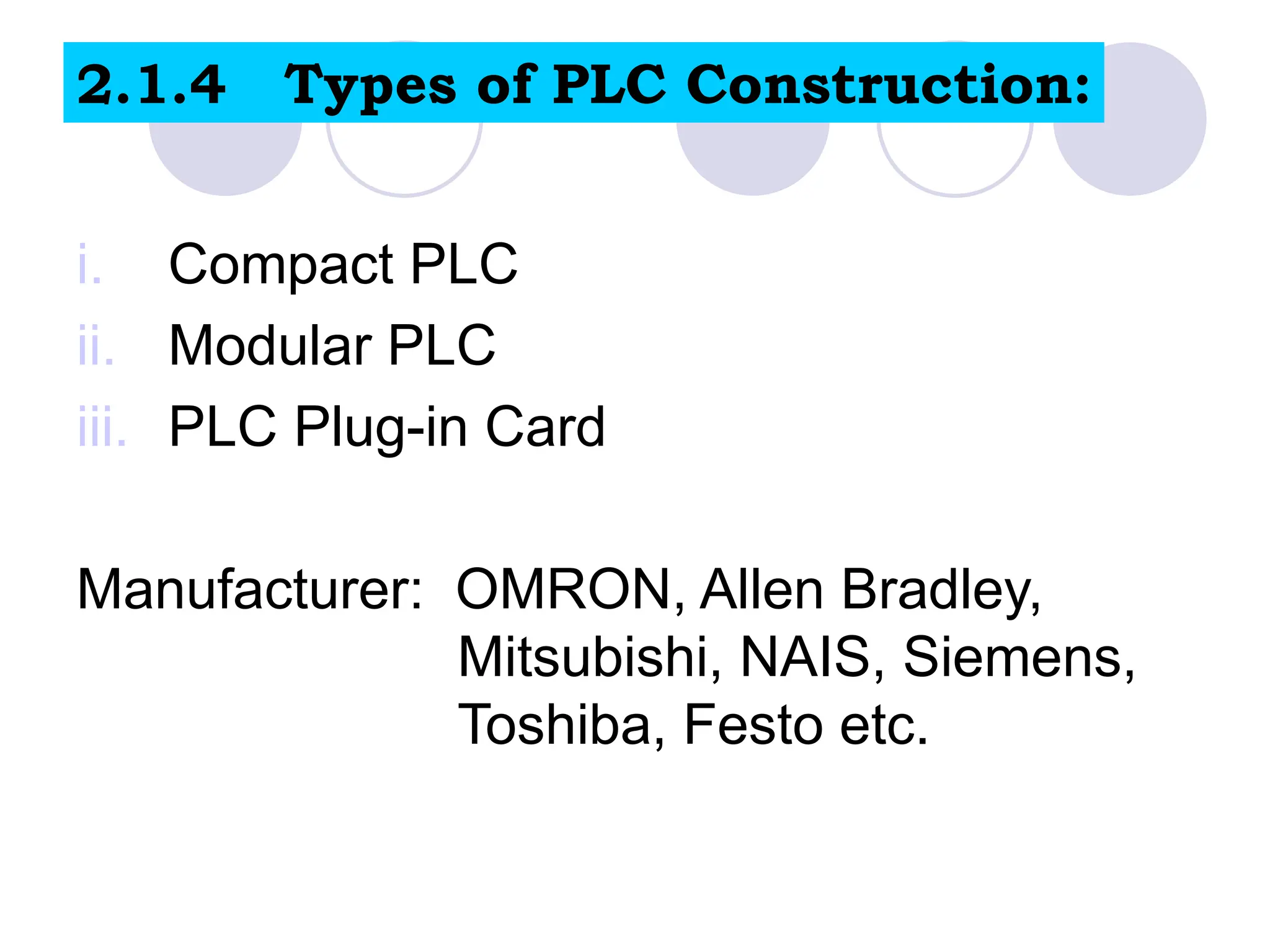 i. Compact PLC
ii. Modular PLC
iii. PLC Plug-in Card
Manufacturer: OMRON, Allen Bradley,
Mitsubishi, NAIS, Siemens,
Toshiba, Festo etc.
2.1.4 Types of PLC Construction:
 