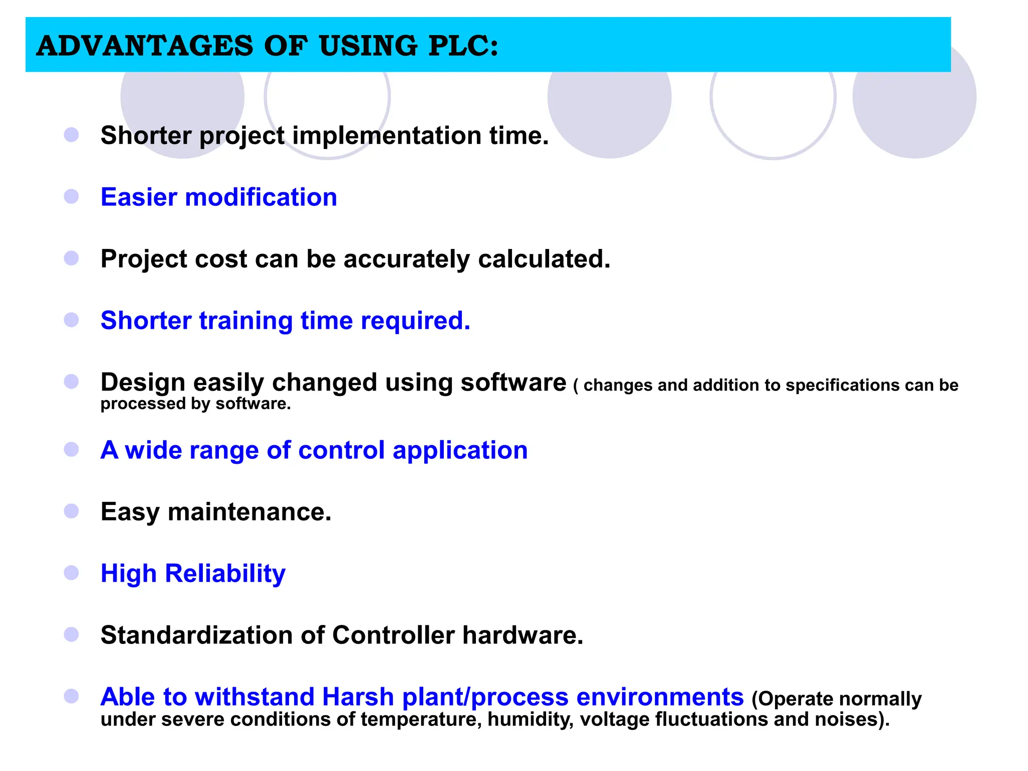 ADVANTAGES OF USING PLC:
 Shorter project implementation time.
 Easier modification
 Project cost can be accurately calculated.
 Shorter training time required.
 Design easily changed using software ( changes and addition to specifications can be
processed by software.
 A wide range of control application
 Easy maintenance.
 High Reliability
 Standardization of Controller hardware.
 Able to withstand Harsh plant/process environments (Operate normally
under severe conditions of temperature, humidity, voltage fluctuations and noises).
 