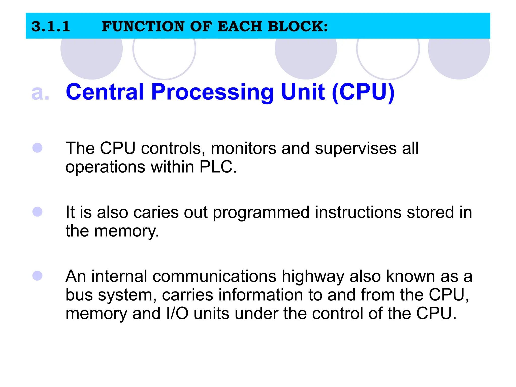3.1.1 FUNCTION OF EACH BLOCK:
a. Central Processing Unit (CPU)
 The CPU controls, monitors and supervises all
operations within PLC.
 It is also caries out programmed instructions stored in
the memory.
 An internal communications highway also known as a
bus system, carries information to and from the CPU,
memory and I/O units under the control of the CPU.
 