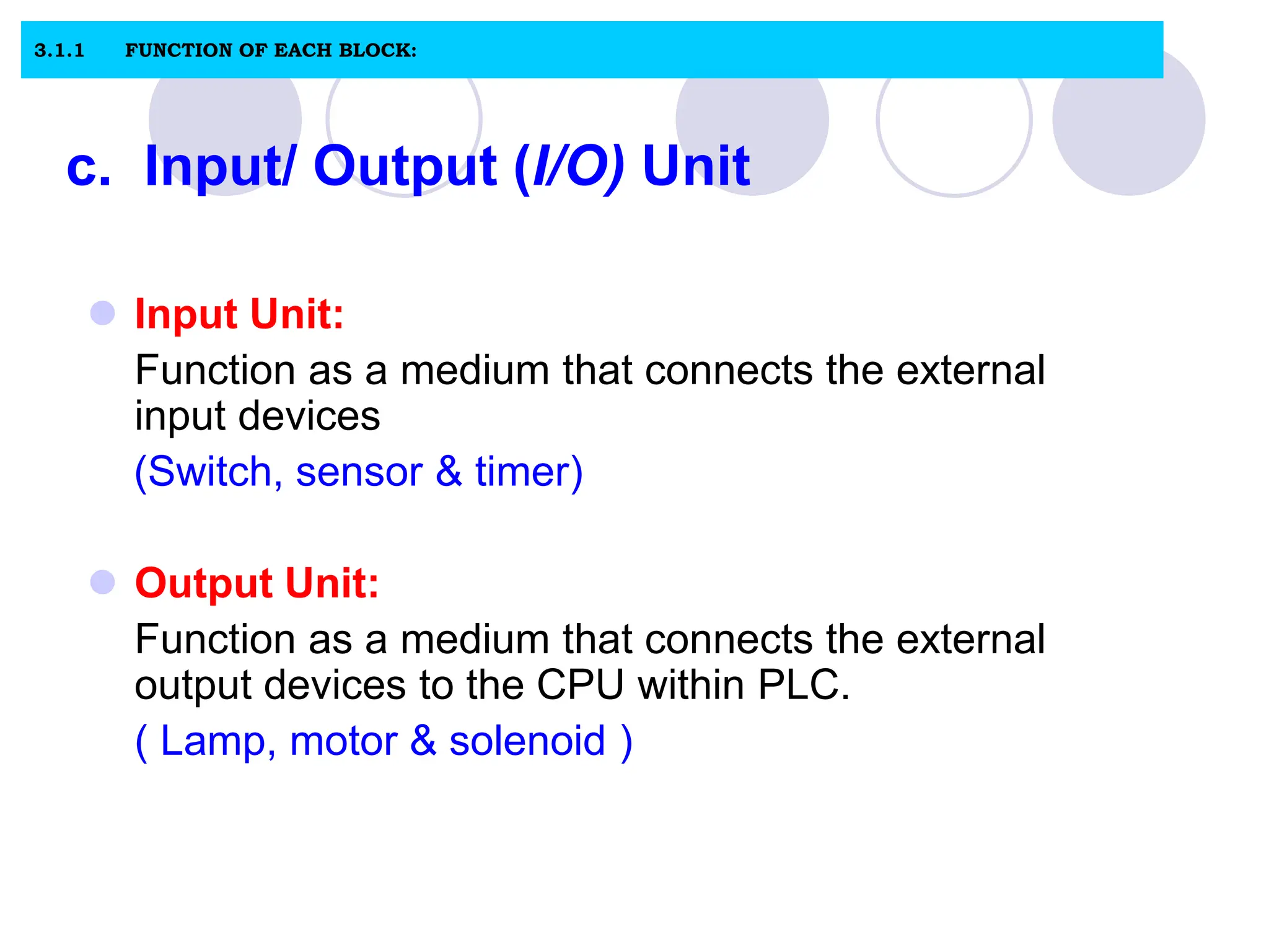 c. Input/ Output (I/O) Unit
 Input Unit:
Function as a medium that connects the external
input devices
(Switch, sensor & timer)
 Output Unit:
Function as a medium that connects the external
output devices to the CPU within PLC.
( Lamp, motor & solenoid )
3.1.1 FUNCTION OF EACH BLOCK:
 