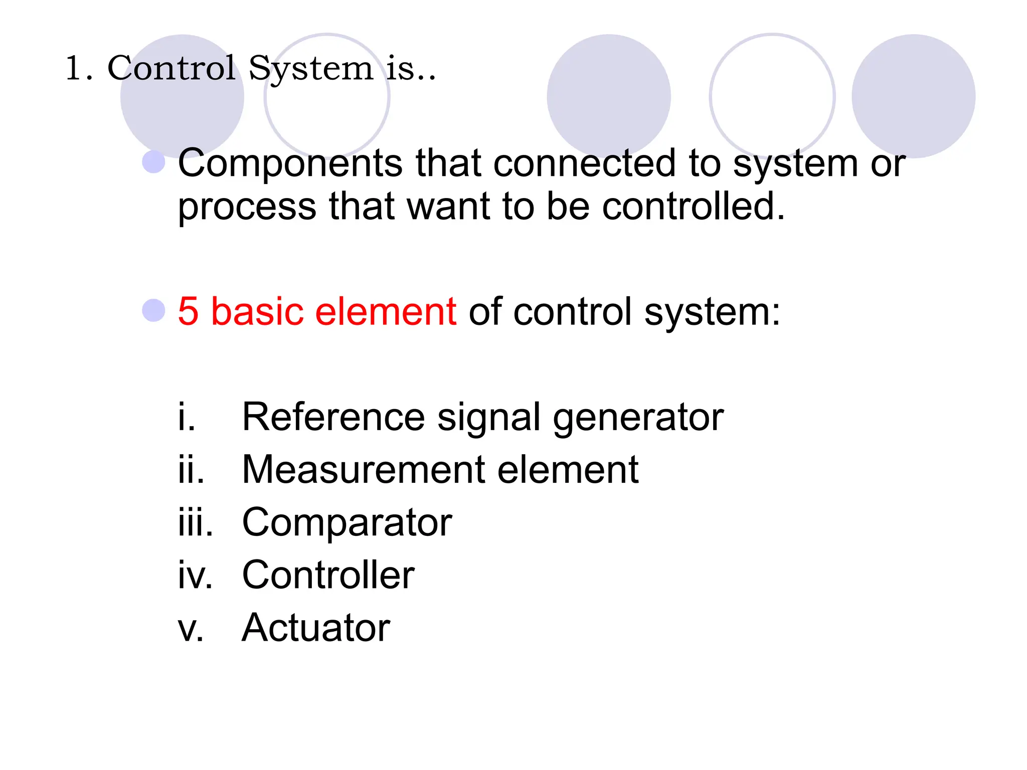 1. Control System is..
 Components that connected to system or
process that want to be controlled.
 5 basic element of control system:
i. Reference signal generator
ii. Measurement element
iii. Comparator
iv. Controller
v. Actuator
 