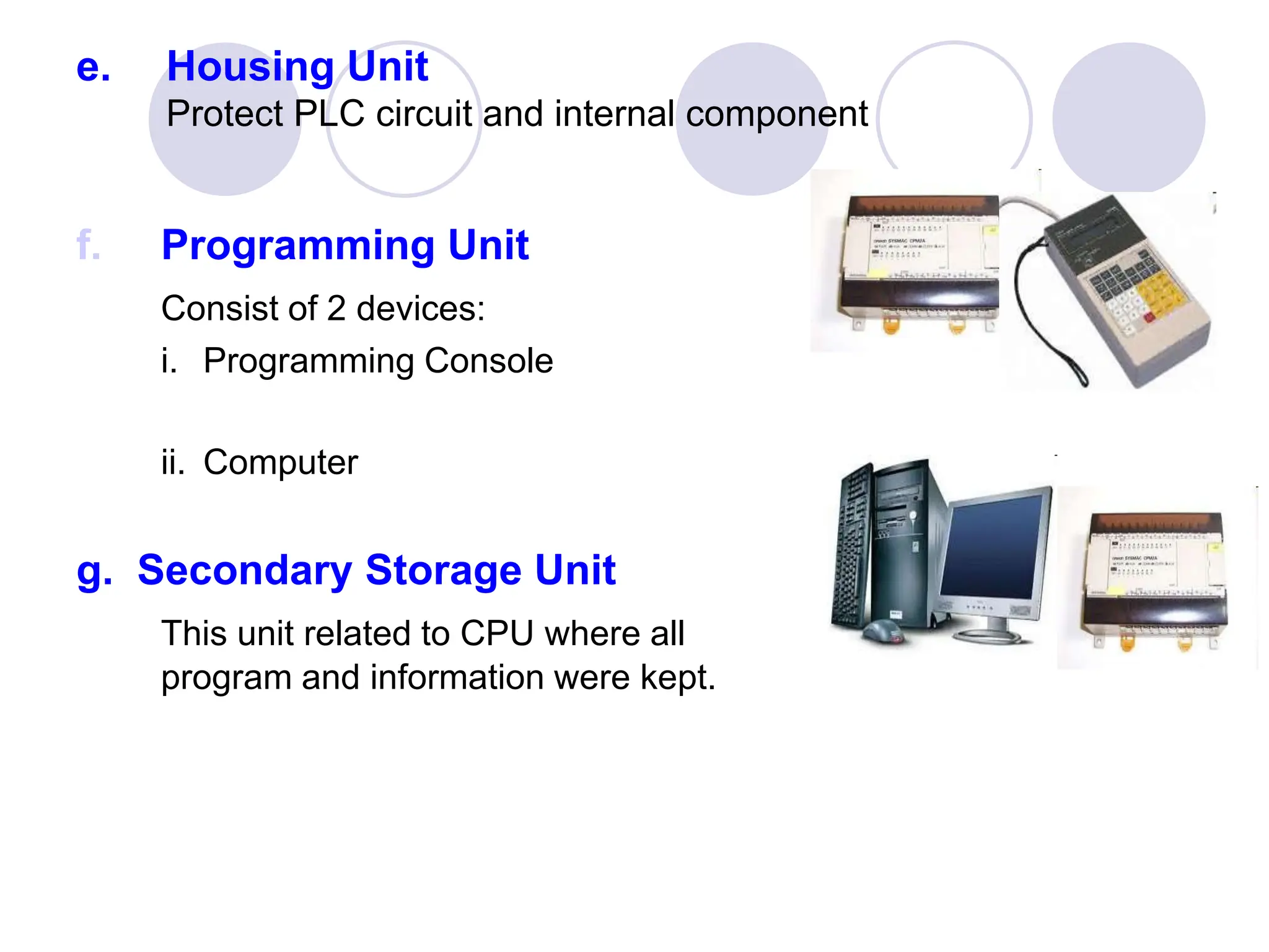 e. Housing Unit
Protect PLC circuit and internal component
f. Programming Unit
Consist of 2 devices:
i. Programming Console
ii. Computer
g. Secondary Storage Unit
This unit related to CPU where all
program and information were kept.
 