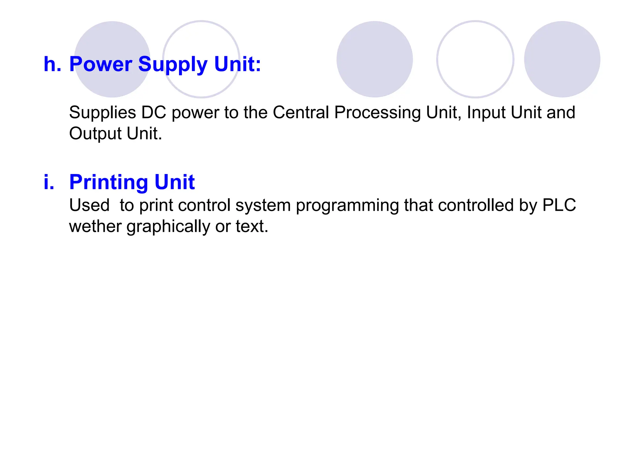 h. Power Supply Unit:
Supplies DC power to the Central Processing Unit, Input Unit and
Output Unit.
i. Printing Unit
Used to print control system programming that controlled by PLC
wether graphically or text.
 