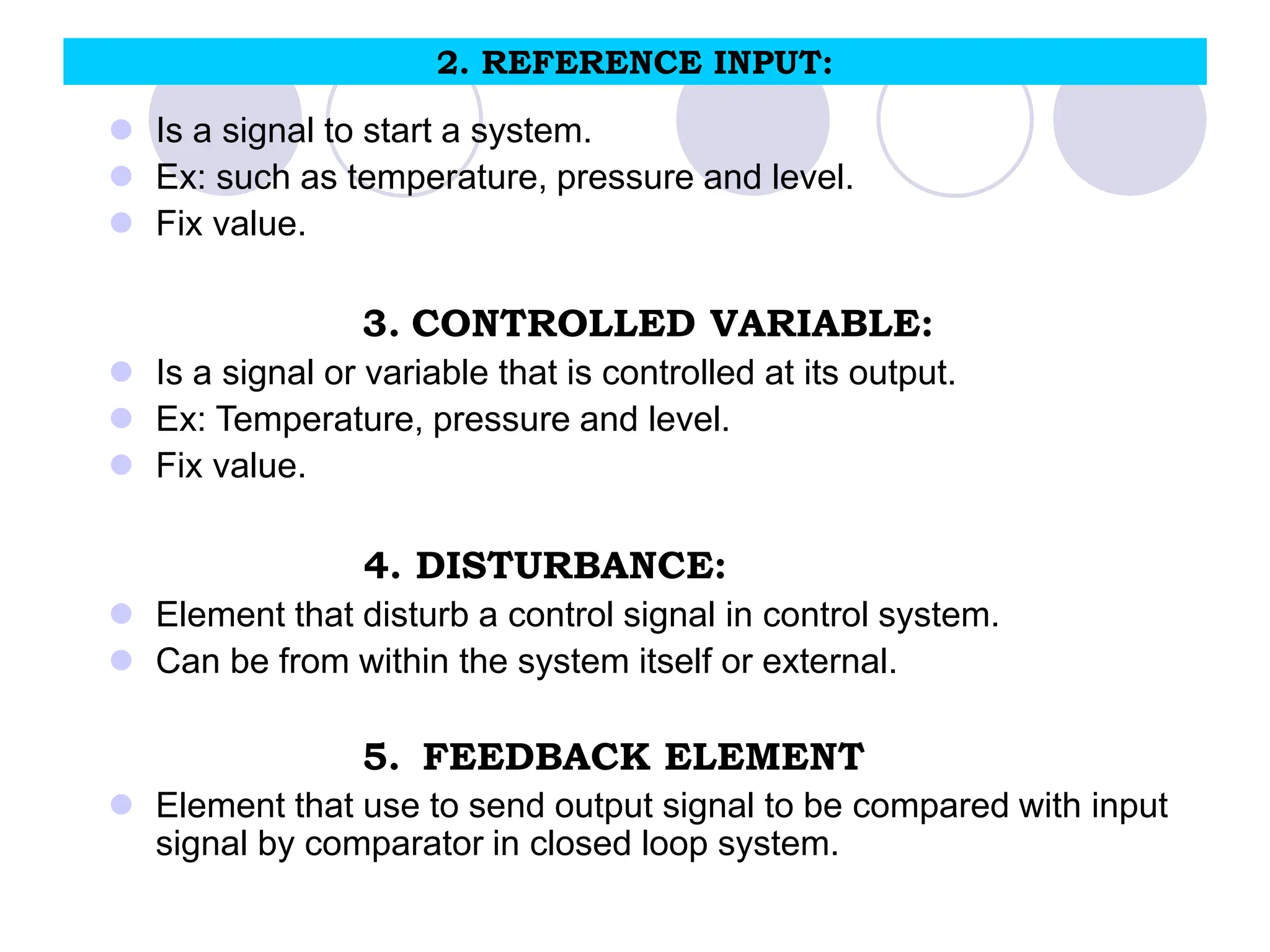 2. REFERENCE INPUT:
 Is a signal to start a system.
 Ex: such as temperature, pressure and level.
 Fix value.
3. CONTROLLED VARIABLE:
 Is a signal or variable that is controlled at its output.
 Ex: Temperature, pressure and level.
 Fix value.
4. DISTURBANCE:
 Element that disturb a control signal in control system.
 Can be from within the system itself or external.
5. FEEDBACK ELEMENT
 Element that use to send output signal to be compared with input
signal by comparator in closed loop system.
 