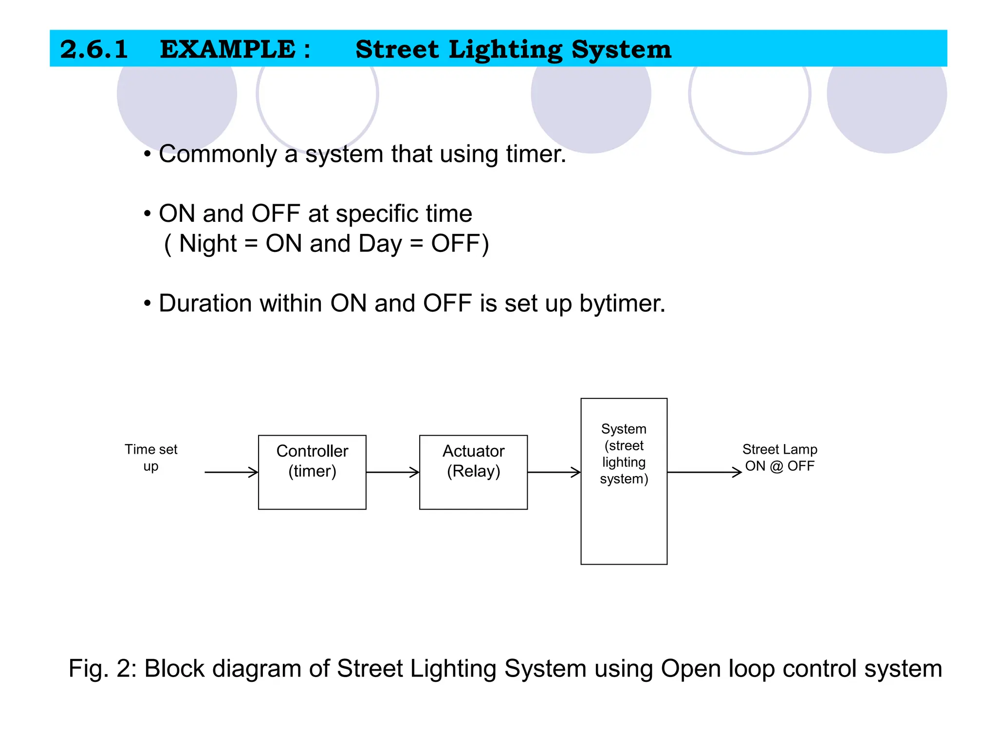 2.6.1 EXAMPLE : Street Lighting System
Controller
(timer)
Actuator
(Relay)
System
(street
lighting
system)
Time set
up
Street Lamp
ON @ OFF
Fig. 2: Block diagram of Street Lighting System using Open loop control system
• Commonly a system that using timer.
• ON and OFF at specific time
( Night = ON and Day = OFF)
• Duration within ON and OFF is set up bytimer.
 