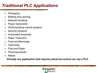 Traditional PLC Applications
™ Packaging
™ Bottling and canning
™ Material Handling
™ Power Generation
™ HVAC/building control systems
™ Security Systems
™ Automated Assembly
™ Water Treatment
™ Food and Beverage
™ Chemicals
™ Pulp and Paper
™ Pharmaceuticals
™ Metals
Virtually any application that requires electrical control can use a PLC
 