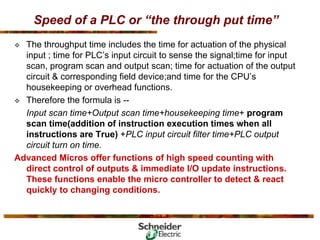 Speed of a PLC or “the through put time”
™ The throughput time includes the time for actuation of the physical
input ; time for PLC’s input circuit to sense the signal;time for input
scan, program scan and output scan; time for actuation of the output
circuit & corresponding field device;and time for the CPU’s
housekeeping or overhead functions.
™ Therefore the formula is --
Input scan time+Output scan time+housekeeping time+ program
scan time(addition of instruction execution times when all
instructions are True) +PLC input circuit filter time+PLC output
circuit turn on time.
Advanced Micros offer functions of high speed counting with
direct control of outputs & immediate I/O update instructions.
These functions enable the micro controller to detect & react
quickly to changing conditions.
 