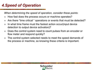 4.Speed of Operation
When determining the speed of operation, consider these points:
™ How fast does the process occurs or machine operates?
™ Are there “time critical “ operations or events that must be detected?
™ In what time frame must the fastest action occur(input device
detection to output device activation)?
™ Does the control system need to count pulses from an encoder or
flow meter and respond quickly?
™ The control system selected needs to meet the speed demands of
the process or machine, so knowing these criteria is important.
 