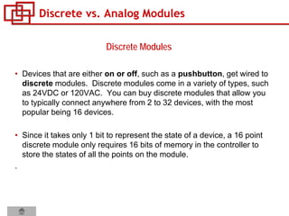 Discrete vs. Analog Modules
• Devices that are either on or off, such as a pushbutton, get wired to
discrete modules. Discrete modules come in a variety of types, such
as 24VDC or 120VAC. You can buy discrete modules that allow you
to typically connect anywhere from 2 to 32 devices, with the most
popular being 16 devices.
• Since it takes only 1 bit to represent the state of a device, a 16 point
discrete module only requires 16 bits of memory in the controller to
store the states of all the points on the module.
.
Discrete Modules
 