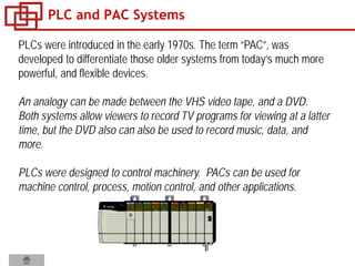 PLC and PAC Systems
PLCs were introduced in the early 1970s. The term “PAC”, was
developed to differentiate those older systems from today’s much more
powerful, and flexible devices.
An analogy can be made between the VHS video tape, and a DVD.
Both systems allow viewers to record TV programs for viewing at a latter
time, but the DVD also can also be used to record music, data, and
more.
PLCs were designed to control machinery. PACs can be used for
machine control, process, motion control, and other applications.
 
