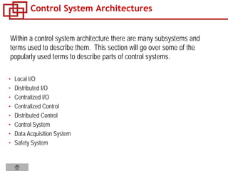 Control System Architectures
• Local I/O
• Distributed I/O
• Centralized I/O
• Centralized Control
• Distributed Control
• Control System
• Data Acquisition System
• Safety System
Within a control system architecture there are many subsystems and
terms used to describe them. This section will go over some of the
popularly used terms to describe parts of control systems.
 