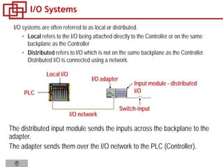 I/O Systems
I/O systems are often referred to as local or distributed.
• Local refers to the I/O being attached directly to the Controller or on the same
backplane as the Controller
• Distributed refers to I/O which is not on the same backplane as the Controller.
Distributed I/O is connected using a network.
I/O network
Switch-input
PLC
I/O adapter
Input module - distributed
I/O
Local I/O
The distributed input module sends the inputs across the backplane to the
adapter.
The adapter sends them over the I/O network to the PLC (Controller).
 