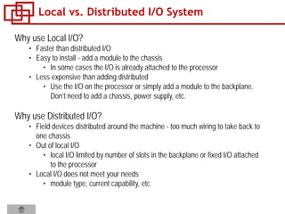 Why use Local I/O?
• Faster than distributed I/O
• Easy to install - add a module to the chassis
• In some cases the I/O is already attached to the processor
• Less expensive than adding distributed
• Use the I/O on the processor or simply add a module to the backplane.
Don’t need to add a chassis, power supply, etc.
Why use Distributed I/O?
• Field devices distributed around the machine - too much wiring to take back to
one chassis
• Out of local I/O
• local I/O limited by number of slots in the backplane or fixed I/O attached
to the processor
• Local I/O does not meet your needs
• module type, current capability, etc
Local vs. Distributed I/O System
 
