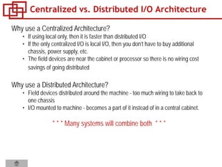 Why use a Centralized Architecture?
• If using local only, then it is faster than distributed I/O
• If the only centralized I/O is local I/O, then you don’t have to buy additional
chassis, power supply, etc.
• The field devices are near the cabinet or processor so there is no wiring cost
savings of going distributed
Why use a Distributed Architecture?
• Field devices distributed around the machine - too much wiring to take back to
one chassis
• I/O mounted to machine - becomes a part of it instead of in a central cabinet.
* * * Many systems will combine both * * *
Centralized vs. Distributed I/O Architecture
 