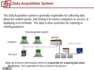 Data Acquisition System
Control System
gateway
File server
computers
Data Acquisition System
The Data Acquisition system is generally responsible for collecting data
about the control system, and storing it on master computers or servers, or
displaying it on terminals. The data is often used later for reporting or
charting purposes.
Made up of devices and networks which are responsible for acquiring data about
the process. Not responsible for direct control of the process.
 
