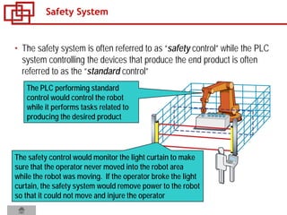 • The safety system is often referred to as “safety control” while the PLC
system controlling the devices that produce the end product is often
referred to as the “standard control”
Safety System
The PLC performing standard
control would control the robot
while it performs tasks related to
producing the desired product
The safety control would monitor the light curtain to make
sure that the operator never moved into the robot area
while the robot was moving. If the operator broke the light
curtain, the safety system would remove power to the robot
so that it could not move and injure the operator
 