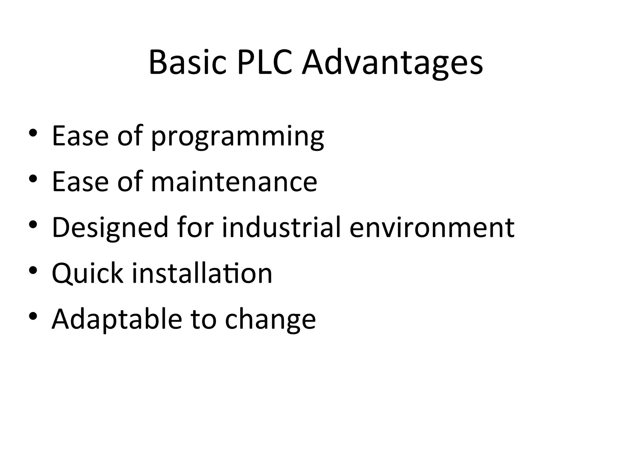 Basic PLC Advantages
• Ease of programming
• Ease of maintenance
• Designed for industrial environment
• Quick installation
• Adaptable to change
 